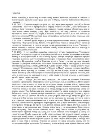 82
Новембар
Месец новембар је протекао у активностима у вези са враћањем традицији и сарадњи са
институцијама културе нашег града као што су Музеј, Матична библиотака и Ваљевска
гимназија
5. 11. 2019. – Ученици четвртог разреда на пут кроз време кренули су од Куле Јакова
Ненадовића како би се припремили за обраду тематске области „Наша прошлост“. У
подруму Куле ученици су гледали филм о периоду градње, паљења, обнове здања које је
кроз векове имало значајну улогу. Кроз комплетну поставку ученици су пронашли
одговоре на многа питања од којих је посебно значајно питање „Шта нам помаже да
разумемо прошлост?“ Посматрање града кроз дурбине са Куле је посебан доживљај који
су ученици понели са ове посете.
7. 11. 2019. – Ученици другог разреда, у оквиру Пројектне наставе, имали су организовану
радионицу у Народном музеју Ваљево. Тема радионице “Како се некада учило” навела је
ученике да размишљају и упореде начине учења и школовања некада и сада. Ученици су
имали прилику да пишу на дрвеној таблици, помоћу пера и мастила, као и да рачунају уз
помоћ некадашње рачунаљке.
7. 11. 2019. – У току октобра и новембра учили смо у Музеју. Наставна тема "Упознајемо
прошлост" из природе и друштва за трећи разред обухвата знања о историјским изворима,
ближој и даљој прошлости и као и посету музеју. Такође, садржаји предмета народна
традиција и ликовна култура интердисциплинарно су повезани. Како смо остварили сјајну
сарадњу са Педагошком службом Народног музеја у Ваљеву, све ове наставне садржаје
ученици су усвојили непосредно, посетивши сталну поставку и учествујући у неколико
пригодних радионица. Кроз РАДИОНИЦЕ “Стари занати", “Како се некада учило",“ Мали
грнчари", "Разгледнице старог Ваљева“ и “Плакат за Музеј", ученици су током октобра и
новембра имали прилику да градиво савладају на очигледнији, лепши и занимљивији
начин. Пошто су сви ученици купили годишње пропуснице за све музејске поставке, они
могу и самостално да истражују и стичу нова знања о богатој историји и историјском
наслеђу нашег краја и околине.
7. 11. 2019. – Акција „Ваљево чита“, поводом 150 година од оснивања Читаонице
ваљевске, одржана је по предвиђеном плану у свим одељењима наше Школе. Преко двеста
различитих књига нашло се први час на клупама испред ученика који су нестрпљиво
чекали да представе свог писца и дело и прочитају по неки занимљив одломак. Значајно је
то што се показало да наши ученици доста читају, купују књиге, радо примају књиге као
поклон, имају кућне библиотеке, али редовно позајмљују књиге из школске или градске
библиотеке, а то су углавном лектире или нешто од стручне литературе Управо ту и јесте
забуна око тога да ученици од петог до осмог разреда мало читају. Међутим, ради се о
томе да је избор њихове литературе само знатно другачији од школске лектире и онаога
што се сматра класицима књижевности за децу и омладину. Њихов избор писаца и књига
не спада у општепознате, проверене и препоручене, али су врло привлачне, комуницирају
са потребама тинејџера да изразе своје дилеме, односе једних према другима, односе са
родитељима и наставницима, али у једном новом миљеу, где информације брзо стижу и
брзо застаревају. Зато њихове омиљене књиге имају много делова, илустроване су,
прилагођеног превода, читају се у даху, али млади читаоци стичу поверење у књигу као
тајног другара. Млађи разреди су такође посветили први час читању и значају читања за
целокупни развој личности детета, као и за његово свестрано образовање за будућност.
Најпре је прочитано писмо које смо добили од наше градске Библиотеке, о значају овог
дана за наш град и околину. Ученици су донели по једну омиљену књигу, коју би
препоручили својим друговима. Прочитали су делове који су им се највише свидели, да би
 