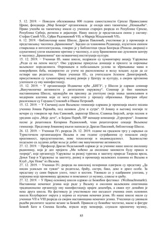 85
5. 12. 2019. − Поводом обележавања 800 година самосталности Српске Православне
Цркве, фондација „Мир Божији“ организовала је онлајн квиз такмичење „Немањићи“.
Право учешћа на такмичењу имали су ученици старијих разреда из Републике Српске,
Републике Србије, региона и дијаспоре. Нашу школу је представљала екипа у саставу:
Стефан Савић VII3, Срђан Радовановић VII1 и Марија Младеновић VII2.
6. 12. 2019. −Библиотекар наше Школе, Драган Павловић, учествовао је у промоцији и
представљању часописа „Бранковина“. Заједно са члановима Редакције, изузетном екипом
стваралаца и интелектуалаца, говорио је у Библиотеци града Београда (Римска дворана) о
едукативној улози књижевне критике у часопису, о селу Бранковини као духовном центру
и часопису „Бранковина“ као незваничној институцији културе.
15. 12. 2019. − Ученици III1 наше школе, подржали су хуманитарну акцију Удружења
„Роди се на лепом месту“. Ово удружење прикупља донације и прилоге за опремање
ваљевског породилишта. Опремањем и побољшањем услова за збрињавање мама и
новорођених беба, индиректно се утиче на расположење и вољу младих људи да се
остваре као родитељи. Наши ученици III1, са учитељцом Јеленом Димитријевић,
присуствовали су хуманитарној модној ревији у Центру за културу, а својим цртежима
улепшали су ову манифестацију.
15. 12. 2019. − У организацији Издавачке куће „БИГЗ“, у Школи је одржан семинар
„Ванучионичке активности у дигиталном окружењу“. Семинар је био намењен
наставницима Школе, пружајући им прилику да употпуне своја знања занимљивим и
модерним алатима који се могу користити у процесу образовања. Програм обуке
реализовале су Гордана Стоковић и Ивана Петровић.
15. 12. 2019. − У Свечаној сали Ваљевске гимназије одржана је промоција књиге песама
ученика Јована Рајовића, под називом „Јуче и сутра“. О Јовану и његовој поезији те
вечери су говорили мр Ана Савковић, директор Школе, Славица Бијелић, дечји песник и
уредник сајта „Моје дете“, и Бојана Перић, ПР менаџер компаније „Еуропром“. Јованове
песме је рецитовала Катарина Радмиловић, члан рецитаторске секције Ваљевске
гимназије. Предговор Јовановој књизи написао је Драган Павловић, библиотекар Школе.
26. 12. 2019. − Ученици IV3 разреда 26. 12. 2019. године на градском тргу у сарадњи са
Туристичком организацијом Ваљева и ове године суграђанима су показали своју
креативност, предузетништво, нове технологије и индивидуалност. Задовољство
подељено са људима добре воље је добит ове ванучионичке активности.
27. 12. 2019. − Професор Драган Недељковић одржао је за ученике наше школе еколошку
радионицу, која је део пројекта „Ми хоћемо да еколошке заповести буду пракса и
теорија“, које организују Удружење за развој туризма и заштиту природе Таорска врела,
Доњи Таор и Удружење за заштиту, развој и промоцију ваљевских планина из Ваљева и
Клуб „Арс Нова“ из Ваљева.
27. 12. 2019. − Ученици IV3 разреда на школској позорници одиграли су представу „Да
нисам усамљен ни тужан“ за родитеље, браћу, сестре, баке, деке и драге особе. За
представу су сами бирали улоге, текст и костим. Уживало се у одабраним улогама, у
порукама које промовишу дружење и повезаност уз музику, славље и срећу.
27. 12. 2019. − У Првој основној школи одржао се Божићни фестивал (Weihnachtsmarkt).
Наставнице немачког језика које раде у Ваљеву и околним ваљевским општинама
традиционално организују ову манифестацију крајем децембра, а сваки пут домаћин је
нека друга школа. На фестивалу је учествовало око шездесет ученика оних основних
школа Колубарског округа у којима се изучава немачки језик. Из наше школе ишли су
ученици VII и VIII разреда са својим наставницама немачког језика. Учесници су уживали
радећи различите задатке везане за Божић. Правили су божићне честитке, маске и фигуре
Божић Бате и Снешка Белића, играли игру меморије, слушали празничну музику,
 