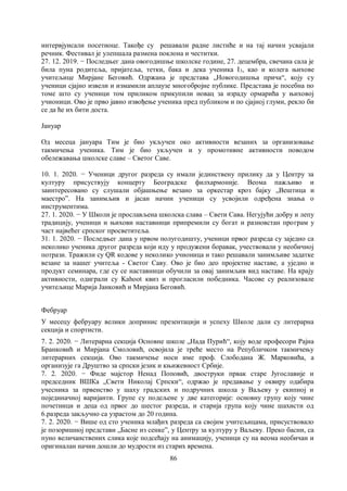 86
интервјуисали посетиоце. Такође су решавали радне листиће и на тај начин усвајали
речник. Фестивал је улепшала размена поклона и честитки.
27. 12. 2019. − Последњег дана овогодишње школске године, 27. децембра, свечана сала је
била пуна родитеља, пријатеља, тетки, бака и дека ученика I3, као и колега њихове
учитељице Мирјане Беговић. Одржана је представа „Новогодишња прича“, коју су
ученици сјајно извели и измамили аплаузе многобројне публике. Представа је посебна по
томе што су ученици том приликом прикупили новац за израду ормарића у њиховој
учионици. Ово је прво јавно извођење ученика пред публиком и по сјајној глуми, рекло би
се да ће их бити доста.
Јануар
Од месеца јануара Тим је био укључен око активности везаних за организовање
такмичења ученика. Тим је био укључен и у промотивне активности поводом
обележавања школске славе – Светог Саве.
10. 1. 2020. − Ученици другог разреда су имали јединствену прилику да у Центру за
културу присуствују концерту Београдске филхармоније. Веома пажљиво и
заинтересовано су слушали објашњење везано за оркестар кроз бајку „Вештица и
маестро”. На занимљив и јасан начин ученици су усвојили одређена знања о
инструментима.
27. 1. 2020. − У Школи је прослављена школска слава – Свети Сава. Негујући добру и лепу
традицију, ученици и њихови наставници припремили су богат и разновстан програм у
част највећег српског просветитеља.
31. 1. 2020. − Последњег дана у првом полугодишту, ученици првог разреда су заједно са
неколико ученика другог разреда који иду у продужени боравак, учествовали у необичној
потрази. Тражили су QR кодове у неколико учионица и тако решавали занимљиве задатке
везане за нашег учитеља - Светог Саву. Ово је био део пројектне наставе, а уједно и
продукт семинара, где су се наставници обучили за овај занимљив вид наставе. На крају
активности, одиграли су Kahoot квиз и прогласили победника. Часове су реализовале
учитељице Марија Јанковић и Мирјана Беговић.
Фебруар
У месецу фебруару велики допринис презентацији и успеху Школе дали су литерарна
секција и спортисти.
7. 2. 2020. − Литерарна секција Основне школе „Нада Пурић“, коју воде професори Рајна
Бранковић и Мирјана Смоловић, освојила је треће место на Републичком такмичењу
литерарних секција. Ово такмичење носи име проф. Слободана Ж. Марковића, а
организује га Друштво за српски језик и књижевност Србије.
7. 2. 2020. − Фиде мајстор Ненад Поповић, двоструки првак старе Југославије и
председник ВШКа „Свети Николај Српски“, одржао је предавање у оквиру одабира
учесника за првенство у шаху градских и подручних школа у Ваљеву у екипној и
појединачној варијанти. Групе су подељене у две категорије: основну групу коју чине
почетници и деца од првог до шестог разреда, и старија група коју чине шахисти од
6.разреда закључно са узрастом до 20 година.
7. 2. 2020. − Више од сто ученика млађих разреда са својим учитељицама, присуствовало
је позоришној представи „Басне из сенке”, у Центру за културу у Ваљеву. Преко басни, са
пуно величанствених слика које подсећају на анимацију, ученици су на веома необичан и
оригиналан начин дошли до мудрости из старих времена.
 