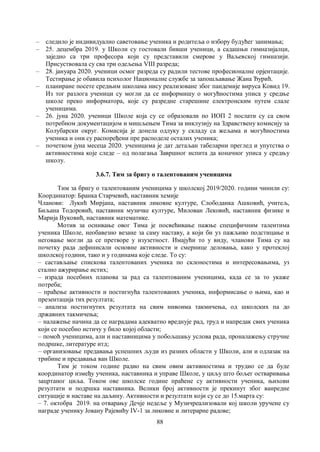 88
– следило је индивидуално саветовање ученика и родитеља о избору будућег занимања;
– 25. децембра 2019. у Школи су гостовали бивши ученици, а садашњи гимназијалци,
заједно са три професора који су представили смерове у Ваљевској гимназији.
Присуствовала су сва три одељења VIII разреда;
– 28. јануара 2020. ученици осмог разреда су радили тестове професионалне орјентације.
Тестирање је обавила психолог Националне службе за запошљавање Жана Ђурић.
– планиране посете средњим школама нису реализоване због пандемије вируса Ковид 19.
Из тог разлога ученици су могли да се информишу о могућностима уписа у средње
школе преко информатора, које су разредне старешине електронским путем слале
ученицима.
– 26. јуна 2020. ученици Школе која су се образовали по ИОП 2 послати су са свом
потребном документацијом и мишљењем Тима за инклузију на Здравствену комисију за
Колубарски округ. Комисија је донела одлуку у складу са жељама и могућностима
ученика и они су распоређени пре расподеле осталих ученика;
– почетком јуна месеца 2020. ученицима је дат детаљан табеларни преглед и упутства о
активностима које следе – од полагања Завршног испита да коначног уписа у средњу
школу.
3.6.7. Тим за бригу о талентованим ученицима
Тим за бригу о талентованим ученицима у школској 2019/2020. години чинили су:
Координатор: Бранка Старчевић, наставник хемије
Чланови: Лукић Мирјана, наставник ликовне културе, Слободанка Ашковић, учитељ,
Биљана Тодоровић, наставник музичке културе, Милован Лековић, наставник физике и
Марија Вуковић, наставник математике.
Мотив за оснивање овог Тима је посвећивање пажње специфичним талентима
ученика Школе, необавезно везане за саму наставу, а који би уз пажљиво подстицање и
неговање могли да се претворе у изузетност. Имајући то у виду, чланови Тима су на
почетку рада дефинисали основне активности и смернице деловања, како у протеклој
школској години, тако и у годинама које следе. То су:
‒ састављање спискова талентованих ученика по склоностима и интересовањима, уз
стално ажурирање истих;
‒ израда посебних планова за рад са талентованим ученицима, када се за то укаже
потреба;
‒ праћење активности и постигнућа талентованих ученика, информисање о њима, као и
презентација тих резултата;
‒ анализа постигнутих резултата на свим нивоима такмичења, од школских па до
државних такмичења;
‒ налажење начина да се наградама адекватно вреднује рад, труд и напредак свих ученика
који се посебно истичу у било којој области;
‒ помоћ ученицима, али и наставницима у побољшању услова рада, проналажењу стручне
подршке, литературе итд;
‒ организовање предавања успешних људи из разних области у Школи, али и одлазак на
трибине и предавања ван Школе.
Тим је током године радио на свим овим активностима и трудио се да буде
координатор између ученика, наставника и управе Школе, у циљу што бољег остваривања
зацртаног циља. Током ове школске године праћене су активности ученика, њихови
резултати и подршка наставника. Велики број активности је прекинут због ванредне
ситуације и наставе на даљину. Активности и резултати који су се до 15.марта су:
‒ 7. октобра 2019. на отварању Дечје недеље у Музичреализовали кој школи уручене су
награде ученику Јовану Рајевићу IV-1 за ликовне и литерарне радове;
 