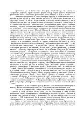 9
Организовао је и контролисао тендерску документацију за бетонирање
унутрашњег дворишта, израду завршног рачуна, израду нацрта предлога Републичког
финансијског плана и општинског финансијског плана за период 2019/2020. године.
Педагошко-инструктивни и саветодавни рад директор је реализовао тако што је
посетио редовне часове у циљу праћења квалитета и подстицања реализације што
ефикасније наставе (11 часова) и присуствовао Тематском дану (реализовано је два) и
Амбијенталној настави и угледним часовима (реализовано је три часа). Индивидуално је
разговорао са наставницима у току планирања и припремања наставног процеса и увођењу
иновација у рад кроз примену искуства са стручних семинара. Обављао је инструктивни
рад на увођењу у посао два наставника приправника (организација и спровођење провере
савладаности програма на нивоу Школе). Обављао је инструктиван рад на седницама
стручних органа у циљу примене и реализације активности акционих планова којима се
подстиче подизање нивоа појединих области образовно-васпитног рада. Обављао је
инструктивни рад са руководиоцима Стручних већа и Тимова у изради Школских
програма за текућу школску годину. Посебно се ангажовао на инструктивном раду са
члановима Тима за самовредновање рада школе и Тима за заштиту ученика од насиља.
Планирао је и организовао семинаре за стручно усавршавање наставника у Школи
„Ванучионичке активности у дигиталном свету“ „Употреба интеррактивне табле“, „Развој
међупредметних компетенција“ и организовао одлазак наставника на стручно
усавршавање ван школе, на семинаре: “Стони тенис у млађим разредима у основним
школама“ и „Ликовно стваралаштво у Школи“ као и вебинаре ,,Како подстаћи скривене
потенцијале ученика“, ,,Невербална комуникација - говор тела“, ,,Како да самостално
учим од куће“,,,Е -учионица: Дигитални уџбеници на е- учионици и практична припрема
за рад на даљину“,,,Е - учионица: обука о коришћењу на примерима за разредну наставу“,
,,Како владати собом у стресним ситуацијама“ , ,,Како разумети сопствене емоције“ ,
,,Дигитални часови: бесплатни алати и платформе уз корисне савете за њихово
коришћење“, ,,Коришћење бесплатних алата за припрему и држање дигиталног часа“, како
одржати дигитални час у виртуелном окружењу, савладајте вештине израде динамичних
презентација и задатака уз Prezi и Learning Apps, ,,Поставите границе асертивно -
наступајте самопоуздано уз уважавање других“, „Корак испред свих“ Мултимедијални
садржаји у функцији образовања, ,,Примена алата Google Classroom у реализацији часова
и тестирању ученика“, ,,Бесплатни алати за примену дигиталног часа Google Classroom,
,,Креирање садржаја помоћу Genial.ly и Canva и инерактивност на часу уживо, ,,Алати за
електронско тестирање (Google Forms, Kahot!, Quizizz), „Решавање конфликтних
ситуација“, ,,Похвалите и критикујте конструктивно“, „Управљање временом у циљу
организације часа“, Међународни стручни скуп ,,Проговори да видим ко си - култура
говора и усмено изражавање”, Т4 - Међународна конференција, и,,Дигитално образовање
2020“, онлајн обука ,,Електронски портфолио наставника и ученика“ и Microsoft Office
(Teams).
Информисао је све интересне групе у Школи о свим важним сегментима рада и
живота у Школи. Организовао представљање е-дневника образовно-васпитног рада.
Обављао је индивидуални и групни саветодавни рад са ученицима и родитељима.
Реализовао је шест састанака Малог ИОП тима са родитељима у циљу праћења
напредовања ученика који су укључени у ИОП (обавеза координатора Малог ИОП тима је
да закаже један састанак годишње са директором, због његовог праћења сваког ученика
укљученог у ИОП појединачно). Био је подршка новим ученицима Школе тако што је
обављао разговоре са ученицима једном недељно у периоду од три месеца.
Пратио је укључивање ученика у такмичења на школском нивоу. Организовао је
мрежу подршке талентованим ученицима кроз праћење рада Тима за талентоване ученике,
допуњавањем табле „Успешни ученици“ у холу Школе, доделом Светосавских похвала,
 