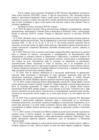 92
Тим је одржао осам састанака. Остварено је 80% Планом предвиђених активности
Тима током школске 2019/2020. године. У другом полугодишту, због пандемије корона
вируса и проглашења ванредног стања у нашој земљи, није се ишло у школу, настава се
одвијала на даљину и самим тим није било могуће организовати велики број активности
које су биле планиране за друго полугодиште ове школске године. Сви чланови Тима су
успешно сарађивали.
Активности Тима у школској 2019/20. години:
- 13. 9. 2019. На првом састанку Тим је конституисан, изабрани су координатор, заменик
координатора, записничар и чланови Тима и размотрен је Извештај Тима о реализацији
Плана за школску 2018/19. годину. Усвојен је Програм заштите за школску 2019/20.
годину.
- 19. 9. 2019. Договор о раду у следећој школској години; евидентирани ученици којима је
потребан појачан васпитни рад. Тим је информисан о насилној ситуацији између ученика
одељења VIII1 Т. М., Х. О., Б. П., Т. К. и Е. Г. На основу изнетих података Тим је
закључио да постоји сумња на први степен насиља и предложио појачан васпитни рад од
стране одељењског старешине Милована Лековића (индивидуални, групни, сарадња са
родитељима).
- 26. 9. 2019. Пошто је Тим за заштиту анализирао садржај Посебног протокола за заштиту
деце и ученика од насиља, злостављања и занемаривања, на Наставничком већу
презентовани су основни ставови из Правилника о Протоколу с посебним освртом на
динамику и евиденцију поступања у случајевима насиља, злостављања и занемаривања
или сумње на њих. Наставничко веће је упознато са обрасцима за евиденцију,
надлежностима сваког појединца и Тима за заштиту, као и са потребама да се
евидентирају ученици који су у претходном периоду учествовали у неком облику насиља.
У Књигу дежурства стављени су потребни обрасци и подсетници, а дежурном наставнику
биће доступни контакти свих ученика у Школи.
- 7. 10. 2019. Тим за заштиту обавештен је о актуелним проблемима са вршњачким
насиљем међу ученицима и предложио је мере појачаног васпитног рада које ће
спроводити одељењске старешине Н. Тодоровић, М. Станковић, З. Томић, Биљана
Тодоровић и М. Лукић. Праћење ефеката појачаног васпитног рада трајало је месец дана.
– 21. 10. 2019. године учитељица Јелена Димитријевић, ученик III1, Лазар Зарић, и његов
лични пратитилац, Јелена Стојанић, ученик VI1, Лазар Јовановић, и његов лични пратилац,
били су учесници радионице „У туђим ципелама“, коју је у оквиру Дечје недеље
организовао Клуб ОСИ „Корак напред“, у холу Центра за културу. Ускочили смо у туђе
ципеле, разумели смо једни друге, суочили смо се са препрекама, савладали нове изазове,
показали да нас разлике заиста спајају, да су наша срца велика и да смо најјачи кад смо
заједно.
- 31. 10. 2019. Тим за заштиту разматрао је извештај одељењског стрешине VII1 Милована
Лековића о резултатима појачаног васпитног рада и констатоаво да су постигнути
очекивани резузлтати, да ученици и родитељи сарађују са одељењским старешином, да се
сукоб није наставио и да нема нових елемената насиља међу ученицима. И у осталим
случајаевима је праћен појачан васпитни рад и утврђен је престанак сукоба и позитивни
резултати.
– 19. 11. 2019. године, у Свечаној сали Школе одржан је родитељски састанак за родитеље
ученика петог и шестог разреда, на којем је реализовано предавање „Безбедност на
интернету“. Реализатори предавања су били представници удружења „iRevolucija“, Раде
Јекић, програмски директор пројекта „Безбедност деце на интернету“, и Владимир
Радосављевић.
– 28. 11. 2019. године одржани су општи родитељски састанци за ученике другог, трећег и
четвртог разреда, на тему „Зашто је важно да деца што више бораве у природи“. Зорица
 