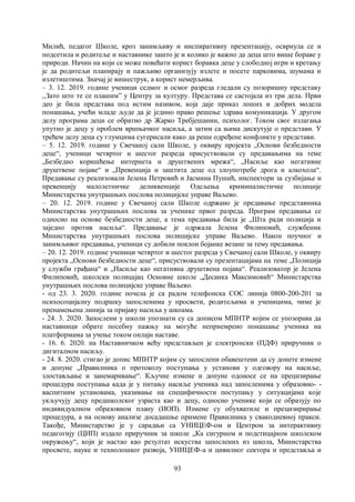 93
Милић, педагог Школе, кроз занимљиву и инспиративну презентацију, осврнула се и
подсетила и родитеље и наставнике зашто је и колико је важно да деца што више бораве у
природи. Начин на који се може повећати корист боравка деце у слободној игри и кретању
је да родитељи планирају и пажљиво организују излете и посете парковима, шумама и
излетиштима. Значај је вишеструк, а корист немерљива.
– 3. 12. 2019. године ученици седмог и осмог разреда гледали су позоришну представу
,,Зато што те се плашим” у Центру за културу. Представа се састојала из три дела. Први
део је била представа под истим називом, која даје приказ лоших и добрих модела
понашања, учећи младе људе да је једино право решење здрава комуникација. У другом
делу програма деци се обратио др Жарко Требјешанин, психолог. Током свог излагања
упутио је децу у проблем вршњачког насиља, а затим са њима дискутује о представи. У
трећем делу деца су глумцима сугерисали како да реше одређене конфликте у представи.
– 5. 12. 2019. године у Свечаној сали Школе, у оквиру пројекта „Основи безбедности
деце“, ученици четвртог и шестог разреда присуствовали су предавањима на теме
„Безбедно коришћење интернета и друштвених мрежа“, „Насиље као негативне
друштвене појаве“ и „Превенција и заштита деце од злоупотребе дрога и алкохола“.
Предавање су реализовали Јелена Петровић и Јасмина Пушић, инспектори за сузбијање и
превенцију малолетничке деликвенције Одељења криминалистичке полиције
Министарства унутрашњих послова полицијске управе Ваљево.
– 20. 12. 2019. године у Свечаној сали Школе одржано је предавање представника
Министарства унутрашњих послова за ученике првог разреда. Програм предавања се
односио на основе безбедности деце, а тема предавања била је „Шта ради полиција и
заједно против насиља“. Предавање је одржала Јелена Филиповић, службеник
Министарства унутрашњих послова полицијске управе Ваљево. Након поучног и
занимљивог предавања, ученици су добили поклон бојанке везане за тему предавања.
– 20. 12. 2019. године ученици четвртог и шестог разреда у Свечаној сали Школе, у оквиру
пројекта „Основи безбедности деце“, присуствовали су презентацијама на теме „Полиција
у служби грађана“ и „Насиље као негативна друштвена појава“. Реализоватор је Јелена
Филиповић, школски полицајац Основне школе „Десанка Максимовић“ Министарства
унутрашњих послова полицијске управе Ваљево.
- од 23. 3. 2020. године почела је са радом телефонска СОС линија 0800-200-201 за
психосоцијалну подршку запосленима у просвети, родитељима и ученицима, чиме је
пренамењена линија за пријаву насиља у шкоама.
- 24. 3. 2020. Запослени у школи упознати су са дописом МПНТР којим се упозорава да
наставници обрате посебну пажњу на могуће неприемрено понашање ученика на
платформама за учење током онлајн наставе.
- 16. 6. 2020. на Наставничком већу представљен је електронски (ПДФ) приручник о
дигиталном насиљу.
- 24. 8. 2020. стигао је допис МПНТР којим су запослени обавештени да су донете измене
и допуне „Правилника о протоколу поступања у установи у одговору на насиље,
злостављање и занемаривање“. Кључне измене и допуне одоносе се на прецизирање
процедура поступања када је у питању насиље ученика над запосленима у образовно- -
васпитним установама, указивање на специфичности поступању у ситуацијама које
укључују децу предшколског узраста као и децу, односно ученике који се образују по
индивидуалном образовном плану (ИОП). Измене су обухватиле и прецизирирање
процедура, а на основу анализе досадашње примене Правилника у свакодневној пракси.
Такође, Министарство је у сарадњи са УНИЦЕФ-ом и Центром за интерактивну
педагогију (ЦИП) издало приручник за школе „Ка сигурном и подстицајном школском
окружењу“, који је настао као резултат искуства запослених из школа, Министарства
просвете, науке и технолошког развоја, УНИЦЕФ-а и цивилног сектора и представља и
 