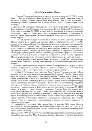 95
3.6.10. Тим за уређење Школе
Чланови Тима за уређење школе и школске средине у школској 2019/2020. години
били су: Јасмина Стојановић, Тања Селаковић, Светлана Арсић, професори разредне
наставе и Слађана Ранковић, библиотекар. Координатор Тима је Тања Селаковић, а
записничар Јасмина Стојановић. Тим је у току школске 2019/2020. године одржао седам
састанака:
– 3. септембра 2019. је одржан први састанак Тима. Конституисан је Тим, за координатора
Тима изабрана је Тања Селаковић, а за записничара Јасмина Стојановић. Тим је усвојио
План рада за школску 2019/2020. годину, који је одштампан и приложен записнику.
Реализација ставки из Плана може бити подложна променама, у зависности од
расположивости финансијских средстава и могућих нових предлога, уколико се за то
појави потреба.
У току летњег распуста чланови Тима, заједно са Аном Савковић, директорм
Школе, обишли су све просторије школске зграде и забележили све што у будућем
периоду треба урадити. Велики број забележених захтева је остварен до почетка школске
2019/2020. године. Чланови Тима су анализирали послове који су реализовани у току
летњег рапуста: исхобловани су паркети у канцеларијама директора и секретара и у
Продуженом боравку; окречене су канцеларије директора и секретара и наставничка
канцеларија; стављена је нова завеса у наставничкој канцеларији; сређена је канализација
у кухињи; замењени су лавабои у тоалету за наставнике и једном тоалету у приземљу
Школе; замењена електрична инсталација на спрату; бетониран је део малог дворишта;
Поводом пријема првака чланови Тима учествовали су у уређењу учионица, хола и
Свечане сале. Уређени су и нови панои (урађена је посебна цветна декорација за ову
прилику).
Чланови Тима испратили су потребне активности за организовање „Журке за срећан
почетакˮ и трибина за родитеље. Чланови Тима су учествовали и у осмишљавању
активности и уређења простора поводом обележавања „Дечје недељеˮ.
– 1. октобра 2019. је одржан други састанак Тима. Чланови Тима испратили су уређење
школског простора и паноа поводом обележавања „Дечје недељеˮ. Учешће у изради паноа
узели су ученици и учитељице из Продуженог боравка. Ученици другог разреда су са
својим учитељицама осмислили и реализовали „Фестивал јабукаˮ који је одржан 18.
октобра 2019. године у дворишту Школе, а чланови Тима су помогли око организације и
уређења дворишта и целокупног амбијента.. Чланови Тима су учествовали у преуређењу
простора за постављање похвала и диплома на зидовима изнад степеништа. Стари рамови
замењени су новим, додата је фотографија ученика генерације за школску 2018/2019.
годину и урађени су нови натписи у рамовима. Чланови Тима разговарали су о
предстојећим активностима, од којих су најважније: радови на фасади школске зграде и
обележавање радова због безбедности ученика; У току месеца октобра биће изведени
радови на школској фасади на страни где се налази велика фискултурна сала; У октобру
месецу започеће и реализација бесплатних радионица за предшколце. Тим поводом
чланови Тима ће учествовати у осмишљавању и уређењу простора у којима ће се
радионице реализовати.
– 12. новембра 2019. је одржан трећи састанак Тима. У новембру 2019. године Школа је
на поклон од немачке гимназије из Фафенхофена добила 45 школских клупа и 90
школских столица. Добијене клупе и столице смештене су у кабинете за ликовну културу,
српски језик и математиу.
Према пројекту “2000 дигиталних учионица” Школа је добила три лаптопа који су дати на
коришћење наставницама Маји Станковић, Љиљани Павловић и Биљани Тодоровић.
 