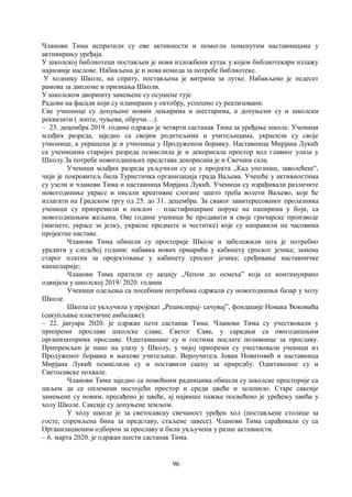 96
Чланови Тима испратили су ове активности и помогли поменутим наставницама у
активирању уређаја.
У школској библиотеци постављен је нови изложбени кутак у којем библиотекари излажу
најновије наслове. Набављена је и нова комода за потребе библиотеке.
У ходнику Школе, на спрату, постављена је витрина за лутке. Набављено је педесет
рамова за дипломе и признања Школи.
У школском дворишту замењене су осушене тује.
Радови на фасади који су планирани у октобру, успешно су реализовани.
Све учионице су допуњене новим лењирима и шестарима, а допуњени су и школски
реквизити ( лопте, чуњеви, обручи…).
– 23. децембра 2019. године одржан је четврти састанак Тима за уређење школе. Ученици
млађих разреда, заједно са својим родитељима и учитељицама, украсили су своје
учионице, а украшена је и учионица у Продуженом боравку. Наставница Мирјана Лукић
са ученицима старијих разреда осмислила је и декорисала простор код главног улаза у
Школу.За потребе новогодишњих представа декорисана је и Свечана сала.
Ученици млађих разреда укључили су се у пројекта „Кад упознаш, заволећеш“,
чији је покровитељ била Туристичка организација града Ваљева. Учешће у активностима
су узели и чланови Тима и наставница Мирјана Лукић. Ученици су израђивали различите
новогодишње украсе и писали креативне слогане зашто треба волети Ваљево, које ће
излагати на Градском тргу од 25. до 31. децембра. За сваког заинтересованог пролазника
ученици су припремили и поклон – пластифициране поруке на папирима у боји, са
новогодишњим жељама. Ове године ученици ће продавати и своје грнчарске производе
(магнете, украсе за јелку, украсне предмете и честитке) које су направили на часовима
пројектне наставе.
Чланови Тима обишли су просторије Школе и забележили шта је потребно
урадити у следећој години: набавка нових ормарића у кабинету српског језика; замена
старог платна за пројектовање у кабинету српског језика; сређивање наставничке
канцеларије;
Чланови Тима пратили су акцију „Чепом до осмеха” која се континуирано
одвијала у школској 2019/ 2020. години
Ученици одељења са посебним потребама одржали су новогодишњи базар у холу
Школе.
Школа се укључила у пројекат „Рециклирај- сачувај”, фондације Новака Ђоковића
(сакупљање пластичне амбалаже).
– 22. јануара 2020. је одржан пети састанак Тима. Чланови Тима су учествовали у
припреми прославе школске славе, Светог Саве, у сарадњи са овогодишњим
организаторима прославе. Одштамапане су и гостима послате позивнице за прославу.
Припремљен је пано на улазу у Школу, у чијој припреми су учествовали ученици из
Продуженог боравка и њихове учитељице. Вероучитељ Јован Новитовић и наставница
Мирјана Лукић осмислили су и поставили сцену за приредбу. Одштампане су и
Светосавске похвале.
Чланови Тима заједно са помоћним радницима обишли су школске просторије са
циљем да се оплемени постојећи простор и среди цвеће и зеленило. Старе саксије
замењене су новим, пресађено је цвеће, ај највише пажње посвећено је уређењу цвећа у
холу Школе. Саксије су допуњене земљом.
У холу школе је за светосавску свечаност уређен хол (постављене столице за
госте, спремљена бина за представу, стаљене завесе). Чланови Тима сарађивали су са
Организационим одбором за прославу и били укључени у разне активности.
– 6. марта 2020. је одржан шести састанак Тима.
 