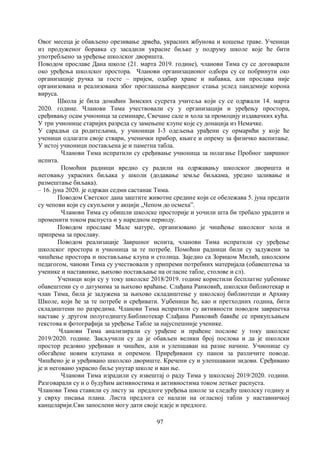 97
Овог месеца је обављено орезивање дрвећа, украсних жбунова и кошење траве. Ученици
из продуженог боравка су засадили украсне биљке у подруму школе које ће бити
употребљено за уређење школског дворишта.
Поводом прославе Дана школе (21. марта 2019. године), чланови Тима су се договарали
око уређења школског простора. Чланови организационог одбора су се побринути око
организације ручка за госте – пријем, одабир хране и набавка, али прослава није
организована и реализована због проглашења ванредног стања услед пандемије корона
вируса.
Школа је била домаћин Зимских сусрета учитеља који су се одржали 14. марта
2020. године. Чланови Тима учествовали су у организацији и уређењу простора,
сређивању осам учионица за семинаре, Свечане сале и хола за промоцију издавачких кућа.
У три учионице старијих разреда су замењене клупе које су донација из Немачке.
У сарадњи са родитељима, у учионици I-3 одељења урађени су ормарићи у које ће
ученици одлагати своје ствари, ученички прибор, књиге и опрему за физичко васпитање.
У истој учионици постављена је и паметна табла.
Чланови Тима испратили су сређивање учионица за полагање Пробног завршног
испита.
Помоћни радници вредно су радили на одржавању школског дворишта и
неговању украсних биљака у школи (додавање земље биљкама, уредно заливање и
размештање биљака).
– 16. јуна 2020. је одржан седми састанак Тима.
Поводом Светског дана заштите животне средине који се обележава 5. јуна предати
су чепови који су скупљени у акцији „Чепом до осмеха”.
Чланови Тима су обишли школске просторије и уочили шта би требало урадити и
променити током распуста и у наредном периоду.
Поводом прославе Мале матуре, организовано је чишћење школског хола и
припрема за прославу.
Поводом реализације Завршног испита, чланови Тима испратили су уређење
школског простора и учионица за те потребе. Помоћни радници били су задужени за
чишћење простора и постављање клупа и столица. Заједно са Зорицом Милић, школским
педагогом, чанови Тима су учествовали у припреми потребних материјала (обавештења за
ученике и наставнике, њихово постављање на огласне табле, столове и сл).
Ученици који су у току школске 2018/2019. године користили бесплатне уџбенике
обавештени су о датумима за њихово враћање. Слађана Ранковић, школски библиотекар и
члан Тима, била је задужена за њихово складиштење у школској библиотеци и Архиву
Школе, који ће за те потребе и сређивати. Уџбеници ће, као и претходних година, бити
складиштени по разредима. Чланови Тима испратили су активности поводом завршетка
наставе у другом полугодишту.Библиотекар Слађана Ранковић бавиће се прикупљањем
текстова и фотографија за уређење Табле за најуспешније ученике.
Чланови Тима анализирали су урађене и праћене послове у току школске
2019/2020. године. Закључили су да је обављен велики број послова и да је школски
простор редовно уређиван и чишћен, али и улепшаван на разне начине. Учионице су
обогаћене новим клупама и опремом. Приређивани су панои за различите поводе.
Чишћено је и уређивано школско двориште. Кречени су и улепшавани зидови. Сређивано
је и неговано украсно биље унутар школе и ван ње.
Чланови Тима израдили су извештај о раду Тима у школској 2019/2020. години.
Разговарали су и о будућим активностима и активностима током летњег распуста.
Чланови Тима ставили су листу за предлоге уређења школе за следећу школску годину и
у сврху писања плана. Листа предлога се налази на огласној табли у наставничкој
канцеларији.Сви запослени могу дати своје идеје и предлоге.
 