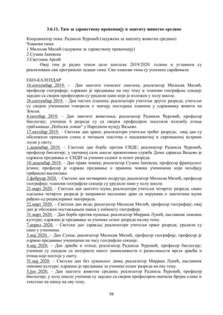 98
3.6.11. Тим за здравствену превенцију и заштиту животне средине
Координатор тима: Радмила Ђуровић (задужена за заштиту животне средине)
Чланови тима:
1.Милосав Милић (задужена за здравствену превенцију)
2.Сузана Јаневска
3.Светлана Арсић
Овај тим је радио током целе школске 2019/2020. године и углавном су
реализовани сви програмски задаци тима. Сви чланови тима су успешно сарађивали.
ЕКО-КАЛЕНДАР
16.септембар 2019. - Дан заштите озонског омотача; реализатор Милосав Милић,
професор географије; одржано је предавање на ову тему и чланови географске секције
заједно са својим професором су урадили пано који је изложен у холу школе.
26.септембар 2019. – Дан чистих планина; реализатори учитељи другог разреда; учитељи
су својим ученицима говорили о значају постојања планина у одржавању живота на
Земљи.
4.октобар 2019. – Дан заштите животиња; реализатор Радмила Ђуровић, професор
биологије; ученици 6 разреда су са својим професором посетили изложбу птица
грабљиваца „Небески ловци“ у Народном музеју Ваљево.
17.октобар 2019. – Светски дан хране; реализатори учитељи трећег разреда; овај дан су
обележили приказом слика и читањем текстова о неадекватној и сиромашној исхрани
људи у свету.
1.децембар 2019. – Светски дан борбе против СИДЕ; реалиѕатор Радмила Ђуровић,
професор биологије; у свечаној сали школе превентивна служба Дома здравља Ваљево је
одржала предавање о СИДИ за ученике седмог и осмог разреда.
10.децембар 2019. – Дан права човека; реализатор Сузана Јаневска, професор француског
језика; професор је одржао предавање о правима човека ученицима који похађају
грађанско васпитање.
2.фебруар 2020. – Светски дан мочварних подручја; реализатор Милосав Милић, професор
географије; чланови географске секције су уредили пано у холу школе.
21.март 2020. – Светски дан заштите шума; реализатори учитељи четвртог разреда; свако
одељење четвртог разреда је направило еколошко дрво са порукама о заштитама шума
рађено од рециклораног материјала.
22.март 2020. – Светски дан вода; реалозатор Милосав Милић, професор географије; овај
дан је обележен постављањем паноа у кабинету географије.
31.март 2020. – Дан борбе против пушења; реализатор Мирјана Лукић, наставник ликовне
културе; одржано је предавање за ученике осмог разреда на ову тему.
7.април 2020. – Светски дан здравља; реализатори учитељи првог разреда; урадили су
пано у учионици.
3.мај 2020. – Дан Сунца; реализатор Милосав Милић, професор географије; професор је
одржао предавање ученицима на часу географске секције.
4.мај 2020. – Дан дрвећа и птица; реализатор Радмила Ђуровић, професор биологије;
ученици су скидали са интернета многе занимљивости о разноликости врста дрвећа и
птица које постоје у свету.
31.мај 2020. – Светски дан без дуванског дима; реализатор Мирјана Лукић, наставник
ликовне културе; одржано је предавање за ученике осмог разреда на ову тему.
5.јун 2020. – Дан заштите животне средине; реализатор Радмила Ђуровић, професор
биологије; у холу школе ученици су заједно са својим професором окачили бројне слике и
текстове на паноу на ову тему.
 