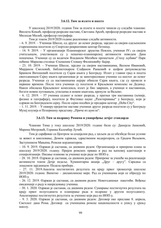 99
3.6.12. Тим за излете и посете
У школској 2019/2020. години Тим за излете и посете чинили су следећи чланови:
Виолета Кењић, професор разредне наставе, Светлана Арсић, професор разредне наставе и
Милосав Милић, професор географије.
Тим је током 2019/2020 године реализовао следеће активности.
– 6. 9. 2019. – Ученици Школе, од другог до осмог разреда, заједно са својим одељенским
старешинама посетили су Спортско рекреативни центар Петницу.
– 14. 9. 2019. – У организацији Планинарског друштва Повлен, ученици IV3 са својом
учитељицом, учествовали су у пешачко-планинарској активности поводом Дана
пешачења. Ученици су са водичем Владаном Матићем прошетали ,,Стазу љубави“ Парк
пећина–Маркова столица–Споменик Стевану Филиповићу–Бајир.
– 23. 10. 2019. – Ученици Школе, заједно са својим наставницима, Весном Ивановић,
Мирјаном Смоловић, библиотекаром Слађаном Ранковић и шефом рачуноводства
Бранком Витошевић посетили су Сајам књига у Београду. Излет у главни град и посета
овогодишњем Сајму књига организован је за заинтересоване ученике од шестог до осмог
разреда. Ученици су са наставницима најпре обишли Сајам књига, где су провели и
највише времена. После тога ученици су посетили и Краљевски комплекс на Дедињу.
Након обиласка Краљевског комплекса, излет је био завршен, а ученици и наставници,
богати новим путовањем, утисцима и новим књигама, кренули за Ваљево.
– 6. 12. 2019. – 57 ученика седмог и осмог разреда, у пратњи три наставника (хемије,
физике и географије), посетило је Фестивал науке ,,Разоткривање“ у Београду, који је
одржан на Београдском сајму. После сајма посећен је продајни центар ,,Delta City“.
– 1. 11. 2019. – У оквиру пројектне наставе ученици другог разреда посетили су у Београду
Музеј илузија и Позоришну представу ,,Приче из џунгле“.
3.6.13. Тим за подршку Ромима и унапређење дечјег стандарда
Чланови Тима у току школске 2019/2020. године били су: Данијела Јанковић,
Марина Митровић, Горанка Калембер Лучић.
Тим је сарађивао са Центром за социјални рад, с циљем да се обезбеде бољи услови
за живот и школовање, Домом здравља, здраственим медијатором, са Градом Ваљевом,
Заступником Мањина, Ромски кординатором.
– 10. 9. 2019. Одржан је састанак, са дневним редом: Организација и припрема плана за
школску 2019/2020. годину. Пријем ромских првака и рад на њиховој адаптацији и
социјализацији. Писање планова за ученике који раде по ИОП-у.
– 28. 10. 2019. Одржан је састанак, са дневним редом: Припреме за учешће на реализацији
активности током Дечје недеље. Хуманитарна акција ,,Друг – другу”. Сарадња са
локалном заједницом /Подела прибора .
– 27. 11. 2019.Анализа постигнитих резултата на крају првог тромесечја школске
2019/2020. године. Вапитно – дисциплинске мере. Рад са ученицима који се образују по
ИОП-у.
– 26. 12. 2019. Одржан је састанак, са дневним редом: Новогодишњи пакетићи. Вођење
евиденције о раду и напредовању ученика.
– 30. 1. 2020. Одржан је састанак, са дневним редом: Сумирање постигнутих резултата на
крају првог полугодишта и планирање рада и подршке у другом полугодишту.
Анализирање постигнутих резултата за ученике који рад по ИОП-у.
– 9. 3. 2020. Одржан је састанак, са дневним редом: Договор око прославе 8. априла,
Светског дана Рома. Договор са ученицима ромске националности о упису у срењу
школу.
 