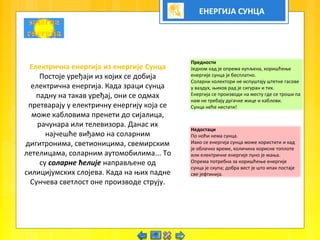 ЕНЕРГИЈА СУНЦА
Електрична енергија из енергије Сунца
Постоје уређаји из којих се добија
електрична енергија. Када зраци сунца
падну на такав уређај, они се одмах
претварају у електричну енергију која се
може кабловима пренети до сијалица,
рачунара или телевизора. Данас их
најчешће виђамо на соларним
дигитронима, светионицима, свемирским
летелицама, соларним аутомобилима... То
су соларне ћелије направљене од
силицијумских слојева. Када на њих падне
Сунчева светлост оне производе струју.
Предности
Једном кад је опрема купљена, коришћење
енергије сунца је бесплатно.
Соларни колектори не испуштају штетне гасове
у ваздух, њихов рад је сигуран и тих.
Енергија се производи на месту где се троши па
нам не требају дугачке жице и каблови.
Сунца неће нестати!
Недостаци
По ноћи нема сунца.
Иако се енергија сунца може користити и кад
је облачно време, количина корисне топлоте
или електричне енергије пуно је мања.
Опрема потребна за коришћење енергије
сунца је скупа; добра вест је што ипак постаје
све јефтинија.
 