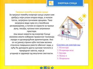 ЕНЕРГИЈА СУНЦА
Грејање помоћу енергије сунца
За грејање помоћу енергије сунца служи нам
уређај у који улази хладна вода, а излази
топла, загрејана сунчевим зрацима. Тако
загрејана вода чува се у посебним
резервоарима, а потом се користи за прање
руку, посуђа, купање или загревање
простора.
Још више користи од енергије Сунца
можемо имати избором правилног положаја
зграде и одговарајућом архитектуром. Ако
се на јужној страни куће постави велика
стаклена површина уместо обичног зида, у
кућу ће допирати доста сунчеве топлоте и
природног светла, које је
угодније и здравије од вештачке светлости.
Систем се састоји од:
1. Колектора
2. Резервоара воде
3. Бојлера
4. Пумпе и
5. Потрошача
 