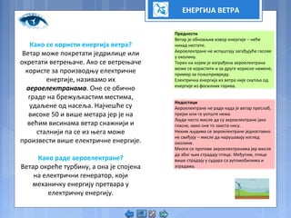 ЕНЕРГИЈА ВЕТРА
Како се користи енергија ветра?
Ветар може покретати једрилице или
окретати ветрењаче. Ако се ветрењаче
користе за производњу електричне
енергије, називамо их
аероелектранама. Оне се обично
граде на брежуљкастим местима,
удаљене од насеља. Најчешће су
високе 50 и више метара јер је на
већим висинама ветар снажнији и
сталнији па се из њега може
произвести више електричне енергије.
Како раде аероелектране?
Ветар окреће турбину, а она је спојена
на електрични генератор, који
механичку енергију претвара у
електричну енергију.
Предности
Ветар је обновљив извор енергије – неће
никад нестати.
Аероелектране не испуштају загађујуће гасове
у околину.
Терен на којем је изграђена аероелектрана
може се користити и за друге корисне намене,
пример за пољопривреду.
Електрична енергија из ветра није скупља од
енергије из фосилних горива.
Недостаци
Аероелектране не раде када је ветар преслаб,
прејак или га уопште нема.
Људи често мисле да су аероелектране јако
гласне, иако оне то заиста нису.
Неким људима се аероелектране једноставно
не свиђају – мисле да нарушавају изглед
околине.
Многи се противе аероелектранама јер мисле
да због њих страдају птице. Међутим, птице
више страдају у судара са аутомобилима и
зградама.
 