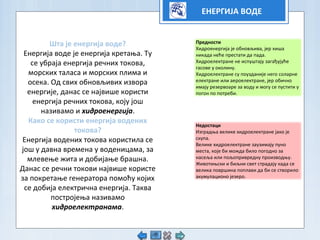 ЕНЕРГИЈА ВОДЕ
Штa је енергија воде?
Енергија воде је енергија кретања. Ту
се убраја енергија речних токова,
морских таласа и морских плима и
осека. Од свих обновљивих извора
енергије, данас се највише користи
енергија речних токова, коју још
називамо и хидроенергија.
Како се користи енергија водених
токова?
Енергија водених токова користила се
још у давна времена у воденицама, за
млевење жита и добијање брашна.
Данас се речни токови највише користе
за покретање генератора помоћу којих
се добија електрична енергија. Таква
постројења називамо
хидроелектранама.
Предности
Хидроенергија је обновљива, јер киша
никада неће престати да пада.
Хидроелектране не испуштају загађујуће
гасове у околину.
Хидроелектране су поузданије него соларне
електране или аероелектране, јер обично
имају резервоаре за воду и могу се пустити у
погон по потреби.
Недостаци
Изградња велике хидроелектране јако је
скупа.
Велике хидроелектране заузимају пуно
места, које би можда било погодно за
насеља или пољопривредну производњу.
Животињски и биљни свет страдају када се
велика површина поплави да би се створило
акумулационо језеро.
 