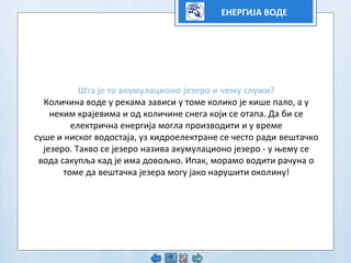 ЕНЕРГИЈА ВОДЕ
Штa је то акумулационо језеро и чему служи?
Количина воде у рекама зависи у томе колико је кише пало, а у
неким крајевима и од количине снега који се отапа. Да би се
електрична енергија могла производити и у време
суше и ниског водостаја, уз хидроелектране се често ради вештачко
језеро. Такво се језеро назива акумулационо језеро - у њему се
вода сакупља кад је има довољно. Ипак, морамо водити рачуна о
томе да вештачка језера могу јако нарушити околину!
 