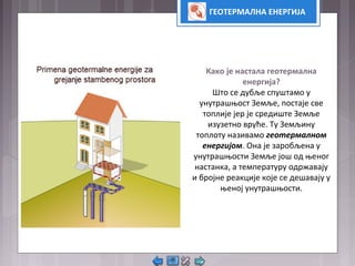ГЕОТЕРМАЛНА ЕНЕРГИЈА
Како је настала геотермална
енергија?
Што се дубље спуштамо у
унутрашњост Земље, постаје све
топлије јер је средиште Земље
изузетно вруће. Ту Земљину
топлоту називамо геотермалном
енергијом. Она је заробљена у
унутрашњости Земље још од њеног
настанка, а температуру одржавају
и бројне реакције које се дешавају у
њеној унутрашњости.
 