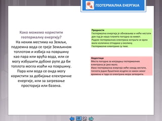 ГЕОТЕРМАЛНА ЕНЕРГИЈА
Како можемо користити
геотермалну енергију?
На неким местима на Земљи,
подземна вода се греје Земљином
топлотом и избија на површину
као пара или врућа вода, или се
могу избушити дубоке рупе да би
топлота могла изаћи на површину.
Пара или вода се онда могу
користити за добијање електричне
енергије, или за загревање
просторија или базена.
Предности
Геотермална енергија је обновљива и неће нестати
док год је наша планета погодна за живот.
Радом геотермалних електрана испушта се врло
мала количина отпадака у околину.
Геотермалне електране су тихе.
Недостаци
Места погодна за изградњу геотермалних
електрана је јако мало.
Иако геотермална енергија неће никад нестати,
топлота једне бушотине исцрпи се након неког
времена и тада се електрана мора затворити.
 