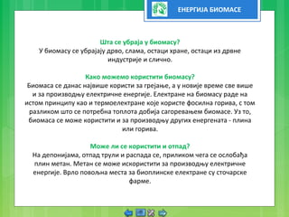 ЕНЕРГИЈА БИОМАСЕ
Шта се убраја у биомасу?
У биомасу се убрајају дрво, слама, остаци хране, остаци из дрвне
индустрије и слично.
Како можемо користити биомасу?
Биомаса се данас највише користи за грејање, а у новије време све више
и за производњу електричне енергије. Електране на биомасу раде на
истом принципу као и термоелектране које користе фосилна горива, с том
разликом што се потребна топлота добија сагоревањем биомасе. Уз то,
биомаса се може користити и за производњу других енергената - плина
или горива.
Може ли се користити и отпад?
На депонијама, отпад трули и распада се, приликом чега се ослобађа
плин метан. Метан се може искористити за производњу електричне
енергије. Врло повољна места за биоплинске електране су сточарске
фарме.
 