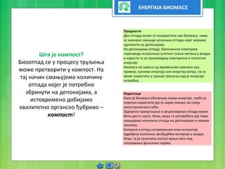 ЕНЕРГИЈА БИОМАСЕ
Шта је компост?
Биоотпад се у процесу труљења
може претворити у компост. На
тај начин смањујемо количину
отпада којег је потребно
збринути на депонијама, а
истовремено добијамо
квалитетно органско ђубриво –
компост!
Предности
Део отпада може се искористити као биомаса, чиме
се значајно смањује количина отпада којег морамо
одложити на депонијама.
На депонијама отпада, биоплинске електране
спречавају испуштање штетног плина метана у ваздух
и користе га за производњу електричне и топлотне
енергије.
Биомаса не зависи од временских прилика као,
пример, сунчева енергија или енергија ветра, па се
може користити у сваком тренутку кад је енергија
потребна.
Недостаци
Иако је биомаса обновљив извор енергије, треба је
опрезно користити јер се шуме никако не смеју
неконтролисано сећи.
Одвојено прикупљање и рециклирање отпада може
бити доста скупо. Ипак, ваља га употребити јер тиме
смањујемо количину отпада на депонијама и чувамо
околину.
Биомаса и отпад сагоревањем ипак испуштају
одређену количину загађујућих материја у ваздух.
Ипак, та је количина знатно мања него код
сагоревања фосилних горива.
 