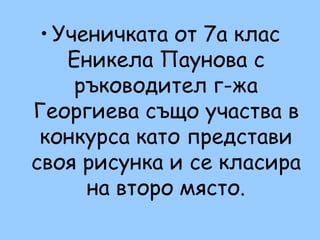 • Ученичката от 7а клас
    Еникела Паунова с
     ръководител г-жа
Георгиева също участва в
 конкурса като представи
своя рисунка и се класира
      на второ място.
 