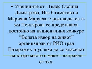 • Учениците от 11клас Събина
   Димитрова, Ива Стаматова и
Марияна Марчева с ръководител г-
   жа Пендарова се представиха
достойно нa националния конкурс
     “Водата извор на живот”
     организиран от РИО град
Пазарджик и успяха да се класират
 нa второ място с макет направен
              от тях.
 