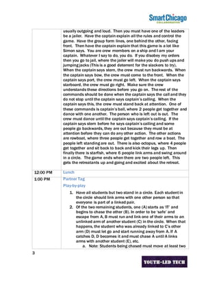 3
usually outgoing and loud. Then you must have one of the leaders
be a jailer. Have the captain explain all the rules and control the
game. Have the group form lines, one behind the other, facing
front. Then have the captain explain that this game is a lot like
Simon says. You are crew members on a ship and I am your
captain. Whatever I say to do, you do. If you disobey my orders
then you go to jail, where the jailer will make you do push ups and
jumping jacks (This is a good deterrent for the slackers to try).
When the captain says stern, the crew must run backwards. When
the captain says bow, the crew must come to the front. When the
captain says port, the crew must go left. When the captain says
starboard, the crew must go right. Make sure the crew
understands these directions before you go on. The rest of the
commands should be done when the captain says the call and they
do not stop until the captain says captain’s calling. When the
captain says this, the crew must stand back at attention. One of
these commands is captain’s ball, where 2 people get together and
dance with one another. The person who is left out is out. The
crew must dance until the captain says captain’s calling. If the
captain says stern before he says captain’s calling and some
people go backwards, they are out because they must be at
attention before they can do any other action. The other actions
are rowboat, where three people get together and row a boat. The
people left standing are out. There is also octopus, where 4 people
get together and sit back to back and kick their legs up. Then
finally there is starfish, where 6 people link arms and swing around
in a circle. The game ends when there are two people left. This
gets the retreatants up and going and excited about the retreat.
12:00 PM Lunch
1:00 PM Partner Tag
Play-by-play
1. Have all students but two stand in a circle. Each student in
the circle should link arms with one other person so that
everyone is part of a linked pair.
2. Of the two remaining students, one (A) starts as ‘IT’ and
begins to chase the other (B). In order to be ‘safe’ and
escape from A, B must run and link one of their arms to an
unlinked arm of another student (C) in the circle. When that
happens, the student who was already linked to C’s other
arm (D) must let go and start running away from A. If A
catches D, D becomes it and must chase A until A links
arms with another student (E), etc.
a. Note: Students being chased must move at least two
 