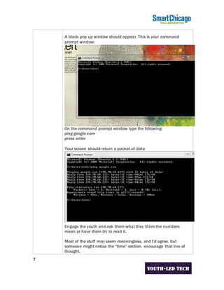 7
A black pop up window should appear. This is your command
prompt window:
On the command prompt window type the following:
ping google.com
press enter
Your screen should return a packet of data
Engage the youth and ask them what they think the numbers
mean or have them try to read it.
Most of the stuff may seem meaningless, and I’d agree. but
someone might notice the “time” section. encourage that line of
thought.
 