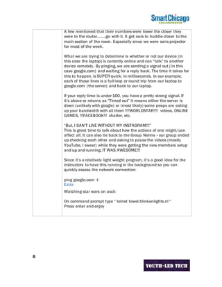 8
A few mentioned that their numbers were lower the closer they
were to the router……..go with it. It got ours to huddle closer to the
main section of the room. Especially since we were sans projector
for most of the week.
What we are trying to determine is whether or not our device (in
this case the laptop) is currently online and can “talk” to another
device remotely. By pinging, we are sending a signal out ( in this
case google.com) and waiting for a reply back. The time it takes for
this to happen, is SUPER quick; in milliseconds. In our example,
each of those lines is a full loop or round trip from our laptop to
google.com (the server) and back to our laptop.
If your reply time is under 100. you have a pretty strong signal. If
it’s above or returns as “Timed out” it means either the server is
down (unlikely with google) or (most likely) some peeps are eating
up your bandwidth with all them !!!!WORLDSTAR!!!! videos, ONLINE
GAMES, !!!FACEBOOK!!! chatter, etc.
“But, I CAN’T LIVE WITHOUT MY INSTAGRAM!!!”
This is great time to talk about how the actions of one might/can
affect all. It can also tie back to the Group Norms - our group ended
up checking each other and asking to pause the videos (mostly
YouTube, I swear) while they were getting the new members setup
and up and running. IT WAS AWESOME!!!
Since it’s a relatively light weight program, it’s a good idea for the
instructors to have this running in the background so you can
quickly assess the network connection:
ping google.com -t
Extra
Watching star wars on ascii:
On command prompt type “ telnet towel.blinkenlights.nl “
Press enter and enjoy
 