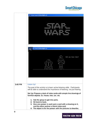 9
3:45 PM Listen Up!
The goal of this activity is to learn active listening skills. Participants
will be able to understand the importance of listening, not just hearing.
Set Up: Prepare a deck of index cards with simple line drawings of
familiar objects. Ex. house, tree, car, etc.
1. Ask the group to get into pairs.
2. Sit back to back.
3. Give one person in each pair a card with a drawing on it,
and the other partner a blank index card.
4. The object is for the person with the pictures to describe,
 