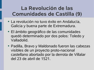 La Revolución de las 
Comunidades de Castilla (9) 
● La revolución no tuvo éxito en Andalucía, 
Galicia y buena parte de Extremadura. 
● El ámbito geográfico de las comunidades 
quedó determinado por dos polos: Toledo y 
Valladolid. 
● Padilla, Bravo y Maldonado fueron las cabezas 
visibles de un proyecto proto-nacional 
castellano abortado por la derrota de Villalar 
del 23 de abril de 1521. 
 