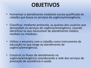 OBJETIVOS
• Humanizar o atendimento mediante escuta qualificada do
cidadão que busca os serviços de urgência/emergência;
• Classificar, mediante protocolo, as queixas dos usuários que
demandam os serviços de urgência/emergência, visando
identificar os que necessitam de atendimento médico
mediato ou imediato;
• Utilizar o encontro com o cidadão como instrumento de
educação no que tange ao atendimento de
urgência/emergência;
• Construir os fluxos de atendimento na
urgência/emergência considerando a rede dos serviços de
prestação de assistência à saúde.
 