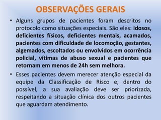 OBSERVAÇÕES GERAIS
• Alguns grupos de pacientes foram descritos no
protocolo como situações especiais. São eles: idosos,
deficientes físicos, deficientes mentais, acamados,
pacientes com dificuldade de locomoção, gestantes,
algemados, escoltados ou envolvidos em ocorrência
policial, vítimas de abuso sexual e pacientes que
retornam em menos de 24h sem melhora.
• Esses pacientes devem merecer atenção especial da
equipe da Classificação de Risco e, dentro do
possível, a sua avaliação deve ser priorizada,
respeitando a situação clínica dos outros pacientes
que aguardam atendimento.
 