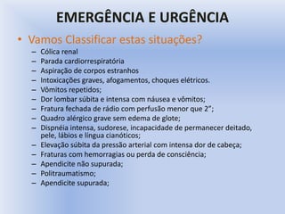EMERGÊNCIA E URGÊNCIA
• Vamos Classificar estas situações?
– Cólica renal
– Parada cardiorrespiratória
– Aspiração de corpos estranhos
– Intoxicações graves, afogamentos, choques elétricos.
– Vômitos repetidos;
– Dor lombar súbita e intensa com náusea e vômitos;
– Fratura fechada de rádio com perfusão menor que 2”;
– Quadro alérgico grave sem edema de glote;
– Dispnéia intensa, sudorese, incapacidade de permanecer deitado,
pele, lábios e língua cianóticos;
– Elevação súbita da pressão arterial com intensa dor de cabeça;
– Fraturas com hemorragias ou perda de consciência;
– Apendicite não supurada;
– Politraumatismo;
– Apendicite supurada;
 