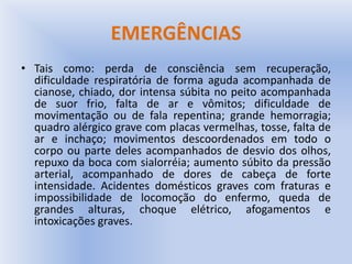 EMERGÊNCIAS
• Tais como: perda de consciência sem recuperação,
dificuldade respiratória de forma aguda acompanhada de
cianose, chiado, dor intensa súbita no peito acompanhada
de suor frio, falta de ar e vômitos; dificuldade de
movimentação ou de fala repentina; grande hemorragia;
quadro alérgico grave com placas vermelhas, tosse, falta de
ar e inchaço; movimentos descoordenados em todo o
corpo ou parte deles acompanhados de desvio dos olhos,
repuxo da boca com sialorréia; aumento súbito da pressão
arterial, acompanhado de dores de cabeça de forte
intensidade. Acidentes domésticos graves com fraturas e
impossibilidade de locomoção do enfermo, queda de
grandes alturas, choque elétrico, afogamentos e
intoxicações graves.
 