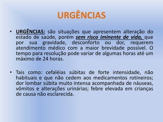 URGÊNCIAS
• URGÊNCIAS: são situações que apresentem alteração do
estado de saúde, porém sem risco iminente de vida, que
por sua gravidade, desconforto ou dor, requerem
atendimento médico com a maior brevidade possível. O
tempo para resolução pode variar de algumas horas até um
máximo de 24 horas.
• Tais como: cefaléias súbitas de forte intensidade, não
habituais e que não cedem aos medicamentos rotineiros;
dor lombar súbita muito intensa acompanhada de náuseas,
vômitos e alterações urinárias; febre elevada em crianças
de causa não esclarecida.
 