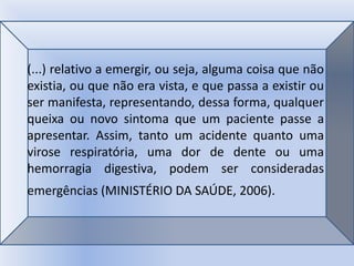 (...) relativo a emergir, ou seja, alguma coisa que não
existia, ou que não era vista, e que passa a existir ou
ser manifesta, representando, dessa forma, qualquer
queixa ou novo sintoma que um paciente passe a
apresentar. Assim, tanto um acidente quanto uma
virose respiratória, uma dor de dente ou uma
hemorragia digestiva, podem ser consideradas
emergências (MINISTÉRIO DA SAÚDE, 2006).
 