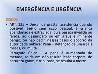 EMERGÊNCIA E URGÊNCIA
RISCOS
• ART. 135 – Deixar de prestar assistência quando
possível fazê-lo sem risco pessoal, à criança
abandonada e extraviada, ou à pessoa inválida ou
ferida, ao desamparo ou em grave e iminente
perigo; ou não pedir, nesses casos o socorro da
autoridade pública: Pena – detenção de um a seis
meses, ou multa
Parágrafo único – A pena é aumentada de
metade, se da omissão resulta lesão corporal de
natureza grave, e triplicada, se resulta a morte.
 