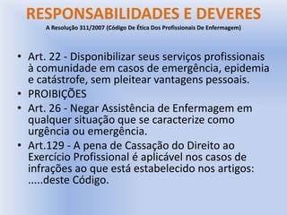 RESPONSABILIDADES E DEVERES
A Resolução 311/2007 (Código De Ética Dos Profissionais De Enfermagem)
• Art. 22 - Disponibilizar seus serviços profissionais
à comunidade em casos de emergência, epidemia
e catástrofe, sem pleitear vantagens pessoais.
• PROIBIÇÕES
• Art. 26 - Negar Assistência de Enfermagem em
qualquer situação que se caracterize como
urgência ou emergência.
• Art.129 - A pena de Cassação do Direito ao
Exercício Profissional é aplicável nos casos de
infrações ao que está estabelecido nos artigos:
.....deste Código.
 