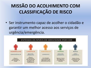 MISSÃO DO ACOLHIMENTO COM
CLASSIFICAÇÃO DE RISCO
• Ser instrumento capaz de acolher o cidadão e
garantir um melhor acesso aos serviços de
urgência/emergência.
 