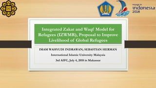 Integrated Zakat and Waqf Model for
Refugees (IZWMR), Proposal to Improve
Livelihood of Global Refugees
IMAM WAHYUDI INDRAWAN; SEBASTIAN HERMAN
International Islamic University Malaysia
3rd AIFC, July 4, 2018 in Makassar
 