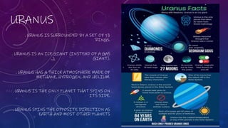URANUS
. URANUS IS SURROUNDED BY A SET OF 13
RINGS.
. URANUS IS AN ICE GIANT (INSTEAD OF A GAS
GIANT).
. URANUS HAS A THICK ATMOSPHERE MADE OF
METHANE, HYDROGEN, AND HELIUM.
. URANUS IS THE ONLY PLANET THAT SPINS ON
ITS SIDE.
. URANUS SPINS THE OPPOSITE DIRECTION AS
EARTH AND MOST OTHER PLANETS
 