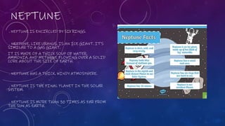 NEPTUNE
. NEPTUNE IS ENCIRCLED BY SIX RINGS.
. NEPTUNE, LIKE URANUS, IS AN ICE GIANT. IT'S
SIMILAR TO A GAS GIANT.
IT IS MADE OF A THICK SOUP OF WATER,
AMMONIA, AND METHANE FLOWING OVER A SOLID
CORE ABOUT THE SIZE OF EARTH.
. NEPTUNE HAS A THICK, WINDY ATMOSPHERE.
. NEPTUNE IS THE FINAL PLANET IN THE SOLAR
SYSTEM.
. NEPTUNE IS MORE THAN 30 TIMES AS FAR FROM
THE SUN AS EARTH.
 