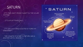 SATURN
.IT’S THE LEAST DENSE PLANET IN THE SOLAR
SYSTEM.
. IT’S A FLATTENED BALL.
. ITS HAS ONLY BEEN VISITED 4 TIMES BY
SPACECRAFT.
. THE LENGTH OF A DAY ON SATURN WAS A
MYSTERY UNTIL RECENTLY.
 