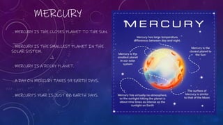 MERCURY
. MERCURY IS THE CLOSES PLANET TO THE SUN.
. MERCURY IS THE SMALLEST PLANET IN THE
SOLAR SYSTEM.
. MERCURY IS A ROCKY PLANET.
. A DAY ON MERCURY TAKES 59 EARTH DAYS.
. MERCURY’S YEAR IS JUST 88 EARTH DAYS.
 