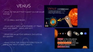 VENUS
. VENUS IS THE HOTTEST PLANET IN OUR SOLAR
SYSTEM.
. IT IS SMALL AND ROCKY.
. VENUS HAS A THICK ATMOSPHERE. IT TRAPS
HEAT AND MAKES VENUS VERY HOT.
. VENUS HAS AN ACTIVE SURFACE, INCLUDING
VOLCANOES!
. VENUS SPINS THE OPPOSITE DIRECTION OF
EARTH AND MOST OTHER PLANETS.
 
