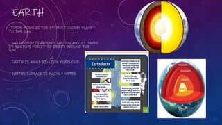 EARTH
. THERE MOON IS THE 3RD MOST CLOSES PLANET
TO THE SUN.
. EARTH ORBITS AROUND THE SUN AND IT TAKES
IT 365 DAYS FOR IT TO ORBIT AROUND THE
SUN.
. EARTH IS 4.543 BILLION YEARS OLD.
. EARTHS SURFACE IS MAINLY WATER
 