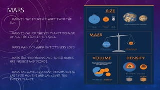 MARS
. MARS IS THE FOURTH PLANET FROM THE
SUN.
. MARS IS CALLED THE RED PLANET BECAUSE
OF ALL THE IRON IN THE SOIL.
. MARS MAY LOOK WARM BUT IT'S VERY COLD.
. MARS HAS TWO MOONS, AND THEIR NAMES
ARE PHOBOS AND DEIMOS.
. MARS CAN HAVE HUGE DUST STORMS WHICH
LAST FOR MONTHS AND CAN COVER THE
ENTIRE PLANET.
 