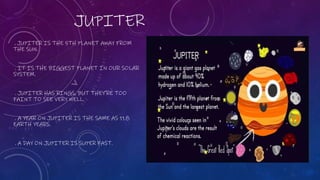 JUPITER
. JUPITER IS THE 5TH PLANET AWAY FROM
THE SUN.
. IT IS THE BIGGEST PLANET IN OUR SOLAR
SYSTEM.
. JUPITER HAS RINGS, BUT THEY'RE TOO
FAINT TO SEE VERY WELL.
. A YEAR ON JUPITER IS THE SAME AS 11.8
EARTH YEARS.
. A DAY ON JUPITER IS SUPER FAST.
 