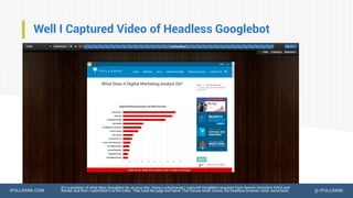 IPULLRANK.COM @ IPULLRANK
Well I Captured Video of Headless Googlebot
It’s a question of what does Googlebot do on your site. Using LuckyOrange I captured Googlebot sessions from Search Console’s Fetch and
Render and then I submitted it to the index. They load the page and leave. The mouse never moves, the headless browser never came back.
 