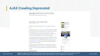 IPULLRANK.COM @ IPULLRANK
AJAX Crawling Deprecated
Google has gotten rid of the AJAX crawling scheme because they don’t need it anymore. They have perfected their
ability to crawl headless at reasonable scale. They say don’t block the CSS or JS because it’s a browser.
 
