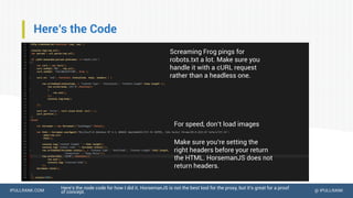 IPULLRANK.COM @ IPULLRANK
Here’s the Code
Here’s the node code for how I did it. HorsemanJS is not the best tool for the proxy, but it’s great for a proof
of concept.
Screaming Frog pings for
robots.txt a lot. Make sure you
handle it with a cURL request
rather than a headless one.
For speed, don’t load images
Make sure you’re setting the
right headers before your return
the HTML. HorsemanJS does not
return headers.
 