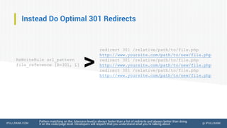 IPULLRANK.COM @ IPULLRANK
Instead Do Optimal 301 Redirects
Pattern matching on the .htaccess level is always faster than a list of redirects and always better than doing
it on the code/page level. Developers will respect that you understand what you’re talking about.
ReWriteRule url_pattern
file_reference [R=301, L]
redirect 301 /relative/path/to/file.php
http://www.yoursite.com/path/to/new/file.php
redirect 301 /relative/path/to/file.php
http://www.yoursite.com/path/to/new/file.php
redirect 301 /relative/path/to/file.php
http://www.yoursite.com/path/to/new/file.php
>
 
